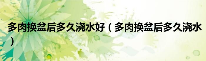 多肉换盆后多久浇水好（多肉换盆后多久浇水）