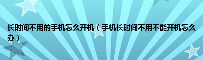 长时间不用的手机怎么开机（手机长时间不用不能开机怎么办）