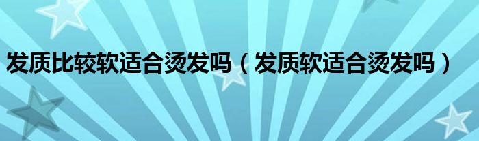 发质比较软适合烫发吗（发质软适合烫发吗）