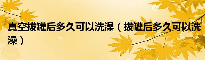 真空拔罐后多久可以洗澡（拔罐后多久可以洗澡）