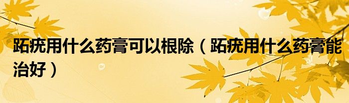 跖疣用什么药膏可以根除（跖疣用什么药膏能治好）