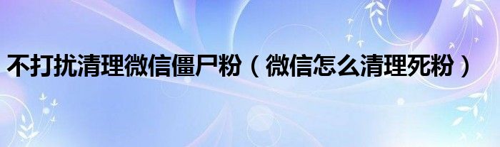 不打扰清理微信僵尸粉（微信怎么清理死粉）
