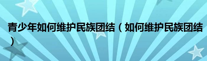 青少年如何维护民族团结(如何维护民族团结)