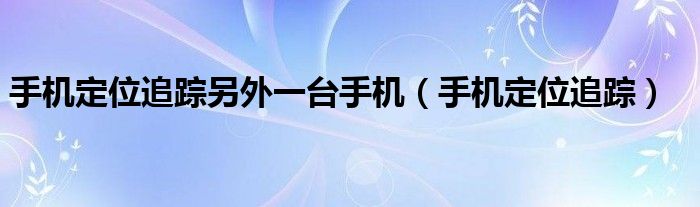 手机定位追踪另外一台手机（手机定位追踪）