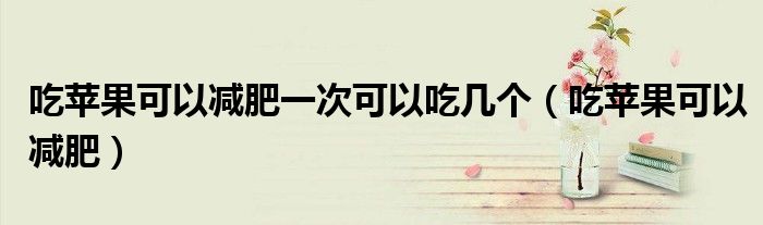 吃苹果可以减肥一次可以吃几个（吃苹果可以减肥）