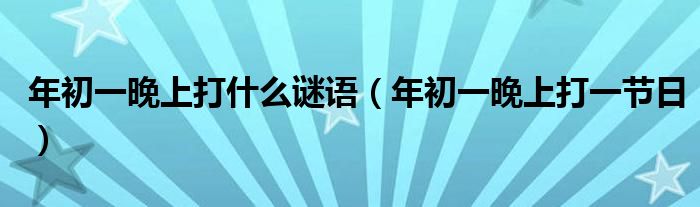 年初一晚上打什么谜语（年初一晚上打一节日）