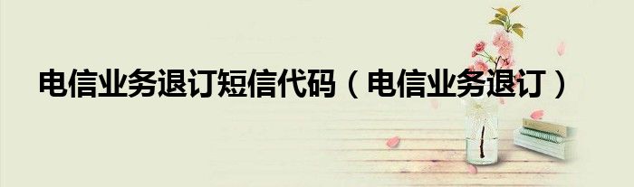 电信业务退订短信代码（电信业务退订）